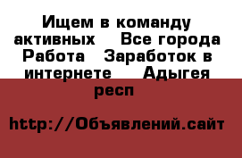 Ищем в команду активных. - Все города Работа » Заработок в интернете   . Адыгея респ.